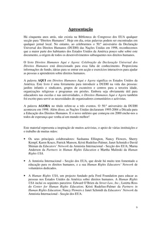 Apresentação
Há cinquenta anos atrás, não existia na Biblioteca do Congresso dos EUA qualquer
secção para “Direitos Humanos”. Hoje em dia, estas palavras podem ser encontradas em
qualquer jornal local. No entanto, ao celebrarmos o 50.º aniversário da Declaração
Universal dos Direitos Humanos (DUDH) das Nações Unidas em 1998, reconhecemos
que a maior parte dos habitantes dos Estados Unidos da América pouco sabe sobre este
documento, a origem de todos os desenvolvimentos subsequentes nos direitos humanos.

O livro Direitos Humanos Aqui e Agora: Celebração da Declaração Universal dos
Direitos Humanos está direccionado para essa falta de conhecimento. Proporciona
informações de fundo, ideias para se entrar em acção e exercícios interactivos para ajudar
as pessoas a aprenderem sobre direitos humanos.

A palavra AQUI em Direitos Humanos Aqui e Agora significa os Estados Unidos da
América. Este livro é uma ferramenta para introduzir a DUDH na vida das pessoas:
jardins infantis e sindicatos, grupos de escuteiros e centros para a terceira idade,
organizações religiosas e programas em prisões. Embora seja obviamente útil para
educadores nas escolas e nas universidades, o Direitos Humanos Aqui e Agora também
foi escrito para servir as necessidades de organizadores comunitários e activistas.

A palavra AGORA no título refere-se a três eventos. O 50.º aniversário da DUDH
aconteceu em 1998. Além disso, as Nações Unidas declararam 1995-2004 a Década para
a Educação dos Direitos Humanos. E o novo milénio que começou em 2000 enche-nos a
todos de esperança que venha aí um mundo melhor!


Este material representa a inspiração de muitos activistas, o apoio de várias instituições e
o trabalho de muitas mãos:

•   Os seus principais colaboradores: Sushanna Ellington, Nancy Flowers, Sherry
    Kempf, Karen Kraco, Patrick Manson, Kristi Rudelius-Palmer, Janet Schmidt e David
    Shiman da Educators’ Network da Amnistia Internacional - Secção dos EUA; Marna
    Anderson da Partners in Human Rights Education e Martha Malinski da Human
    Rights USA.

•   A Amnistia Internacional - Secção dos EUA, que desde há muito tem fomentado a
    educação para os direitos humanos, e a sua Human Rights Educators’ Network de
    voluntários dedicados.

•   A Human Rights USA, um projecto fundado pela Ford Foundation para educar as
    pessoas nos Estados Unidos da América sobre direitos humanos. A Human Rights
    USA inclui os seguintes parceiros: Edward O’Brien da Street Law, Inc.; Loretta Ross
    do Center for Human Rights Education; Kristi Rudelius-Palmer da Partners in
    Human Rights Education; Nancy Flowers e Janet Schmidt da Educators’ Network da
    Amnistia Internacional - Secção dos EUA.



                                                                                          9
 