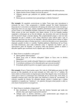 •   Elabore uma lista das acções específicas que tenham afectado muitas pessoas.
   •   Alguns direitos foram violados em favor de outros?
   •   Algumas pessoas que poderiam ter ajudado naquela situação permaneceram
       caladas?
   •   Outras pessoas assumiram riscos para proteger os direitos humanos?


Por exemplo: Os espanhóis escravizavam os índios Taino para estes procederem à
extracção do ouro e lhes assegurarem o trabalho manual. Os frades dominicanos
forçavam-nos à conversão ao cristianismo sob ameaça de tortura ou de morte (na época, a
Inquisição estava no seu auge). Alguns espanhóis protestaram contra o tratamento dado
ao povo Taino e, em Valladolid, Espanha, realizaram-se muitos debates sobre se os índios
Taino seriam ou não seres humanos com alguns direitos. O rei de Espanha mandou
suspender a colonização até ao fim dos debates, mas decorridos dois anos de discussão
não foi possível chegar a decisão alguma. Não compreendendo porque o ouro era mais
importante do que a comida, o povo Taino ofereceu-se para cultivar tudo o que os
espanhóis quisessem em troca da sua liberdade. Quando aquela táctica falhou os índios
Taino resistiram por todas as formas possíveis: o envio de emissários ao rei, insurreições,
migração, grandes revoltas e o suicídio. Também pediram a Bartolomeu de Las Casas,
um frade dominicano, mais tarde conhecido como “o Apóstolo dos Índios”, que os
representasse junto de Espanha. (A pesquisa sobre esta história ajudará os alunos a
descobrir aqueles que assumiram riscos e aqueles que o não fizeram).


4. Quais foram os resultados a curto prazo?
   • Quem ganhou? Quem perdeu?
   • Quem ficou com os direitos reforçados? Quem os ficou com os direitos
      diminuídos?
   • Quem ficou com o poder reforçado? Quem teve o poder enfraquecido?
   • A resistência continuou ou foi silenciada pelos que estavam no poder?
   • O resultado global foi positivo ou negativo para as pessoas em geral?


Por exemplo: O povo Taino perdeu muito. Por volta de 1548 habitavam menos de 500
pessoas na ilha espanhola, de um total estimado em 1492, entre 2,5 a 7 milhões. Os
outros índios ou foram mortos ou fugiram para outras ilhas daquela zona. A resistência de
outros povos nativos à colonização tem continuado até aos nossos dias. Com efeito, os
espanhóis tomaram toda a terra dos índios mas aboliram o sistema de "encomienda". O
conceito espanhol de direitos foi afirmado durante séculos à medida que a cultura
espanhola se expandia nas “Américas”. (As opiniões divergem relativamente a saber se
estes factos foram positivos ou negativos).


5. Quais foram os resultados a longo prazo?
   • Que precedentes se instalaram na área dos direitos humanos que ainda nos
      afectem, hoje, quer negativa quer positivamente?
   • Indique quais os direitos referentes a este acontecimento que estejam em
      oposição com os direitos definidos na DUDH?



                                                                                        90
 
