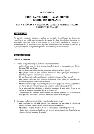ACTIVIDADE 14

               CIÊNCIA, TECNOLOGIA, AMBIENTE
                    E DIREITOS HUMANOS
  VER A CIÊNCIA E A TECNOLOGIA NUMA PERSPECTIVA DE
                   DIREITOS HUMANOS

INTRODUÇÃO

As questões seguintes ajudam a analisar as inovações tecnológicas, as descobertas
científicas e os problemas ambientais do ponto de vista dos direitos humanos. As
tecnologias englobam tanto as mais antigas (e. g. a charrua mecânica, o compasso, a
imprensa escrita, o descaroçador de algodão, a dinamite) como as mais recentes (e. g.
exploração espacial, a engenharia genética, as comunicações electrónicas).



PROCEDIMENTOS

PARTE A: Questões

1. Sobre o avanço tecnológico, histórico ou contemporâneo:
   • A tecnologia teve, por toda a parte, um efeito positivo ou negativo nos direitos
      humanos? De que forma?
   • De que forma a tecnologia reforça os direitos humanos? Para quem?
   • Que grupos vêem os seus direitos reforçados pelas aplicações tecnológicas?
      Partilham algumas características comuns?
   • De que forma a tecnologia enfraquece os direitos humanos? Para quem?
   • Que grupos vêem os seus direitos diminuídos pelas aplicações tecnológicas?
      Partilham algumas características comuns?
   • O efeito da tecnologia é diferente para os vários grupos de pessoas, dependendo
      da classe, género, etnia, incapacidade, idade ou localização geográfica?
   • Se a tecnologia faz diminuir os direitos humanos, de que modo é que a sua
      aplicação podia ser mudada a fim de os promover?
   • A tecnologia cria conflitos relativamente aos direitos humanos (e. g. o direito de
      uma pessoa à privacidade versus o direito dos outros à informação)?


2. Acerca do conhecimento científico e das descobertas em geral:
   • Que direito(s) da DUDH garante aos membros da sociedade o direito de
      beneficiarem do conhecimento científico e das descobertas?
   • Quem tem a responsabilidade de ver se este direito é usufruído por todos?
   • Quem tem a responsabilidade de ver se este conhecimento ou descoberta não
      viola os direitos humanos de alguém?




                                                                                    92
 