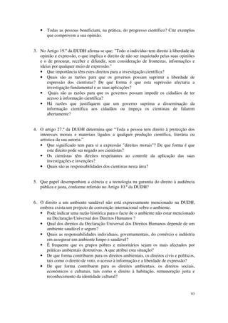 •   Todas as pessoas beneficiam, na prática, do progresso científico? Cite exemplos
       que comprovem a sua opinião.


3. No Artigo 19.º da DUDH afirma-se que: "Todo o indivíduo tem direito à liberdade de
   opinião e expressão, o que implica o direito de não ser inquietado pelas suas opiniões
   e o de procurar, receber e difundir, sem consideração de fronteiras, informações e
   ideias por qualquer meio de expressão."
   • Que importância têm estes direitos para a investigação científica?
   • Quais são as razões para que os governos possam suprimir a liberdade de
       expressão dos cientistas? De que forma é que esta supressão afectaria a
       investigação fundamental e as suas aplicações?
   • Quais são as razões para que os governos possam impedir os cidadãos de ter
       acesso à informação científica?
   • Há razões que justifiquem que um governo suprima a disseminação da
       informação científica aos cidadãos ou impeça os cientistas de falarem
       abertamente?


4. O artigo 27.º da DUDH determina que “Toda a pessoa tem direito à protecção dos
   interesses morais e materiais ligados a qualquer produção científica, literária ou
   artística da sua autoria.”
   • Que significado tem para si a expressão "direitos morais"? De que forma é que
       este direito pode ser negado aos cientistas?
   • Os cientistas têm direitos respeitantes ao controle da aplicação das suas
       investigações e invenções?
   • Quais são as responsabilidades dos cientistas nesta área?


5. Que papel desempenham a ciência e a tecnologia na garantia do direito à audiência
   pública e justa, conforme referido no Artigo 10.º da DUDH?


6. O direito a um ambiente saudável não está expressamente mencionado na DUDH,
   embora exista um projecto de convenção internacional sobre o ambiente.
   • Pode indicar uma razão histórica para o facto de o ambiente não estar mencionado
      na Declaração Universal dos Direitos Humanos ?
   • Qual dos direitos da Declaração Universal dos Direitos Humanos depende de um
      ambiente saudável e seguro?
   • Quais as responsabilidades individuais, governamentais, do comércio e indústria
      em assegurar um ambiente limpo e saudável?
   • É frequente que os grupos pobres e minoritários sejam os mais afectados por
      práticas ambientais destrutivas. A que atribui esta situação?
   • De que forma contribuem para os direitos ambientais, os direitos civis e políticos,
      tais como o direito de voto, o acesso à informação e a liberdade de expressão?
   • De que forma contribuem para os direitos ambientais, os direitos sociais,
      económicos e culturais, tais como o direito à habitação, remuneração justa e
      reconhecimento da identidade cultural?


                                                                                      93
 