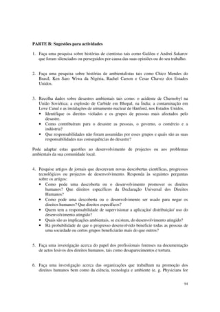 PARTE B: Sugestões para actividades

1. Faça uma pesquisa sobre histórias de cientistas tais como Galileu e Andrei Sakarov
   que foram silenciados ou perseguidos por causa das suas opiniões ou do seu trabalho.


2. Faça uma pesquisa sobre histórias de ambientalistas tais como Chico Mendes do
   Brasil, Ken Saro Wiwa da Nigéria, Rachel Carson e Cesar Chavez dos Estados
   Unidos.


3. Recolha dados sobre desastres ambientais tais como: o acidente de Chernobyl na
   União Soviética; a explosão de Carbide em Bhopal, na Índia; a contaminação em
   Love Canal e as instalações de armamento nuclear de Hanford, nos Estados Unidos.
   • Identifique os direitos violados e os grupos de pessoas mais afectados pelo
      desastre.
   • Como contribuíram para o desastre as pessoas, o governo, o comércio e a
      indústria?
   • Que responsabilidades não foram assumidas por esses grupos e quais são as suas
      responsabilidades nas consequências do desastre?

Pode adaptar estas questões ao desenvolvimento de projectos ou aos problemas
ambientais da sua comunidade local.


4. Pesquise artigos de jornais que descrevam novas descobertas científicas, progressos
   tecnológicos ou projectos de desenvolvimento. Responda às seguintes perguntas
   sobre os artigos:
   • Como pode uma descoberta ou o desenvolvimento promover os direitos
       humanos? Que direitos específicos da Declaração Universal dos Direitos
       Humanos?
   • Como pode uma descoberta ou o desenvolvimento ser usado para negar os
       direitos humanos? Que direitos específicos?
   • Quem tem a responsabilidade de supervisionar a aplicação/ distribuição/ uso do
       desenvolvimento atingido?
   • Quais são as implicações ambientais, se existem, do desenvolvimento atingido?
   • Há probabilidade de que o progresso desenvolvido beneficie todas as pessoas de
       uma sociedade ou certos grupos beneficiarão mais do que outros?


5. Faça uma investigação acerca do papel dos profissionais forenses na documentação
   de actos lesivos dos direitos humanos, tais como desaparecimentos e tortura.


6. Faça uma investigação acerca das organizações que trabalham na promoção dos
   direitos humanos bem como da ciência, tecnologia e ambiente (e. g. Physicians for


                                                                                    94
 