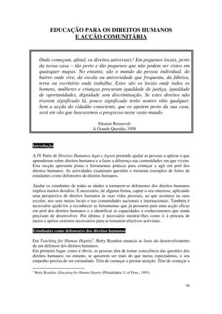 EDUCAÇÃO PARA OS DIREITOS HUMANOS
                    E ACÇÃO COMUNITÁRIA


      Onde começam, afinal, os direitos universais? Em pequenos locais, perto
      da nossa casa – tão perto e tão pequenos que não podem ser vistos em
      quaisquer mapas. No entanto, são o mundo da pessoa individual, do
      bairro onde vive, da escola ou universidade que frequenta, da fábrica,
      terra ou escritório onde trabalha. Estes são os locais onde todos os
      homens, mulheres e crianças procuram igualdade de justiça, igualdade
      de oportunidades, dignidade sem discriminação. Se estes direitos não
      tiverem significado lá, pouco significado terão noutro sítio qualquer.
      Sem a acção do cidadão consciente, que os apoiem perto da sua casa,
      será em vão que buscaremos o progresso neste vasto mundo.

                                            Eleanor Roosevelt
                                          A Grande Questão, 1958


Introdução

A IV Parte de Direitos Humanos Aqui e Agora pretende ajudar as pessoas a aplicar o que
aprenderam sobre direitos humanos e a fazer a diferença nas comunidades em que vivem.
Esta secção apresenta pistas e ferramentas práticas para começar a agir em prol dos
direitos humanos. As actividades examinam questões e mostram exemplos de feitos de
estudantes como defensores de direitos humanos.

Ajudar os estudantes de todas as idades a tornarem-se defensores dos direitos humanos
implica muitos desafios. É necessário, de alguma forma, captar o seu interesse, aplicando
uma perspectiva de direitos humanos às suas vidas pessoais, ao que acontece na suas
escolas, nos seus meios locais e nas comunidades nacionais e internacionais. Também é
necessário ajudá-los a reconhecer as ferramentas que já possuem para uma acção eficaz
em prol dos direitos humanos e a identificar as capacidades e conhecimentos que ainda
precisam de desenvolver. Por último, é necessário mostrar-lhes como ir à procura de
meios e apoios externos necessários para se tornarem efectivos activistas.

Estudantes como defensores dos direitos humanos

Em Teaching for Human Dignity1, Betty Reardon enuncia as fases do desenvolvimento
de um defensor dos direitos humanos.
Em primeiro lugar, como é óbvio, as pessoas têm de tomar consciência das questões dos
direitos humanos; no entanto, se quiserem ser mais do que meras espectadoras, o seu
empenho precisa de ser estimulado. Têm de começar a prestar atenção. Têm de começar a

1
    Betty Reardon, Educating for Human Dignity (Philadelphia: U of Penn., 1995).


                                                                                      98
 