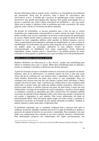 procurar informação sobre as origens sociais, a história e as consequências dos problemas
que presenciam. Nesta fase do processo, estão a passar de espectadoras para
observadoras activas. À medida que o processo de aprendizagem evolui, começam a
desenvolver uma grande preocupação pela injustiça. Esta grande preocupação leva as
pessoas a quererem que outros tomem consciência dos problemas e , por essa razão,
falam com os amigos e familiares sobre os problemas que estão a presenciar. Por outras
palavras, estão a tornar-se testemunhas de direitos humanos.

Da posição de testemunhas, as pessoas progridem para a fase em que se sentem
insatisfeitas por simplesmente consciencializar os outros: entram em acção. Nesta fase,
podem escolher fazer serviço comunitário ou envolver-se num projecto de aprendizagem
de serviço. Podem decidir tornar-se defensoras, aderir a um grupo de defesa de direitos
humanos ou fazer campanhas públicas sobre questões de direitos humanos, escrever
cartas a representantes governamentais, participar em manifestações ou outros eventos de
sensibilização. O envolvimento das pessoas pode progredir até ao ponto de fundarem o
seu próprio grupo ou associação, planearem os seus próprios eventos de
consciencialização ou trabalharem com outras organizações. Como defensoras
empenhadas, podem visionar, prever e desenvolver o seu próprio projecto de acção,
centrando-se numa questão ou problema com o qual se tenham envolvido profundamente.

Ajudar os estudantes a tornarem-se activistas

Kathleen McGinnis, em Educating for a Just Society2, propõe uma metodologia para
educar os estudantes para a paz e a justiça. Muita desta metodologia pode ser aplicada a
ensinar os estudantes a tornarem-se defensores dos direitos humanos.

A partir do momento em que os estudantes tornam-se conscientes das questões de direitos
humanos, antes de se interessarem e se tornarem capazes de levar a cabo uma acção
eficaz, têm de ter confiança nos seus próprios dons e capacidades. Neste sentido, seria
muito benéfico desenvolver um plano para avaliar as suas capacidades. Peça aos
estudantes para fazerem uma lista dos seus talentos e pontos fortes individuais e depois
compile uma lista da turma. Aqui, o professor que conheça bem os seus estudantes pode
indicar-lhes os pontos fortes que ainda não tenham tomado consciência. Além disso, o
professor pode indicar os talentos especiais dos quais, de outra forma, a turma não teria
conhecimento. Ao longo de um projecto de acção comunitária, o professor deverá ajudar
os estudantes a articular as capacidades que estão a desenvolver. Os estudantes também
necessitam de aprender formas adequadas sobre como tomar uma posição a propósito de
um assunto e argumentar as suas opiniões. Para jovens adolescentes isto pode ser
particularmente difícil. Seria útil passar algum tempo com toda a turma a examinar os
sentimentos envolvidos na formação de uma opinião declarada em público. Também se
podem explorar as razões pelas quais é importante falar.

É igualmente importante que os estudantes conheçam bem o processo pelo qual as
mudanças acontecem. Qualquer estudante precisa de ser capaz de identificar os poderes e
processos da tomada de decisões na sua escola e comunidade. Para estudantes com mais
idade, esse conhecimento deve estender-se aos níveis regional, nacional e internacional.
Para determinados projectos, um conhecimento dos órgãos governamentais, dos

2
    Kathleen McGinnis, Educating for a Just Society (St. Louis, MO: Institute for Peace and Justice, 1992).


                                                                                                          99
 