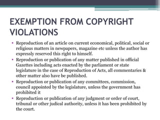 EXEMPTION FROM COPYRIGHT
VIOLATIONS
 Reproduction of an article on current economical, political, social or
religious matters in newpapers, magazine etc unless the author has
expressly reserved this right to himself.
 Reproduction or publication of any matter published in official
Gazettes including acts enacted by the parliament or state
legislature in the case of Reproduction of Acts, all commentaries &
other matter also have be published.
 Reproduction or publication of any committees, commission,
council appointed by the legislature, unless the government has
prohibited it
 Reproduction or publication of any judgment or order of court,
tribunal or other judical authority, unless it has been prohibited by
the court.
 