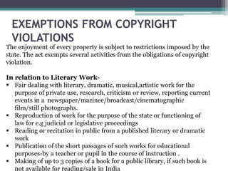 EXEMPTIONS FROM COPYRIGHT
VIOLATIONS
The enjoyment of every property is subject to restrictions imposed by the
state. The act exempts several activities from the obligations of copyright
violation.
In relation to Literary Work-
 Fair dealing with literary, dramatic, musical,artistic work for the
purpose of private use, research, criticism or review, reporting current
events in a newspaper/mazinee/broadcast/cinematographic
film/still photographs.
 Reproduction of work for the purpose of the state or functioning of
law for e.g judicial or legislative proceedings
 Reading or recitation in public from a published literary or dramatic
work
 Publication of the short passages of such works for educational
purposes-by a teacher or pupil in the course of instruction .
 Making of up to 3 copies of a book for a public library, if such book is
not available for reading/sale in India
 