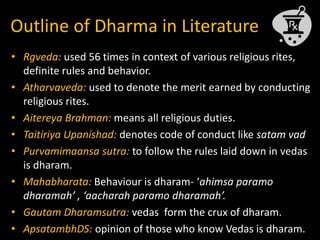Outline of Dharma in Literature
• Rgveda: used 56 times in context of various religious rites,
definite rules and behavior.
• Atharvaveda: used to denote the merit earned by conducting
religious rites.
• Aitereya Brahman: means all religious duties.
• Taitiriya Upanishad: denotes code of conduct like satam vad
• Purvamimaansa sutra: to follow the rules laid down in vedas
is dharam.
• Mahabharata: Behaviour is dharam- ‘ahimsa paramo
dharamah’ , ‘aacharah paramo dharamah’.
• Gautam Dharamsutra: vedas form the crux of dharam.
• ApsatambhDS: opinion of those who know Vedas is dharam.
 