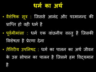 धर्म का अर्म
• वैशेवषक सूत्र : जजससे आनंद और परमानन्द की
प्राजतत हो वही धमण है
• पूवणमीमांसा : धमण एक वांछनीय वस्त्तु है जजसकी
ववशेषता है प्रेरर्ा देना
• तैविरीय उपतनषद : धमण का पालन का अर्ण जीवन
क
े उस सोपान का पालन है जजसमे हम ववद्यमान
है
 