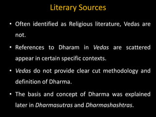 Literary Sources
• Often identified as Religious literature, Vedas are
not.
• References to Dharam in Vedas are scattered
appear in certain specific contexts.
• Vedas do not provide clear cut methodology and
definition of Dharma.
• The basis and concept of Dharma was explained
later in Dharmasutras and Dharmashashtras.
 