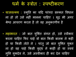 धमण क
े स्त्त्रोत : स्त्पष्टीकरर्
• याज्ञवल्कक्य : स्त्मृतत का यहद परंपरा सम्मत ववधान
ना हो तो उसे नहीं मानना चाहहए । शूद्र भी अिर
श्रेष्ठ आचरर् करता है तो वह अनुकरर्ीय है
• महाभारत : जो बात युजक्त संित हो, उसे स्त्वीकार
करना चाहहए क्रिर चाहे वो बात क्रकसी बालक ने कही
हो या क्रकसी तोते ने । परंतु जो बात युजक्त युक्त
ना हो वह चाहे क्रकसी वृद्ध ने काही हो या स्त्वयं
मुतन शुकदेव ने, उसे अस्त्वीकार ही कर देन चाहहए
 