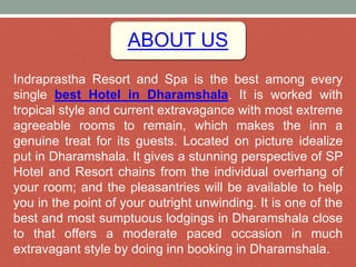 ABOUT US
Indraprastha Resort and Spa is the best among every
single best Hotel in Dharamshala. It is worked with
tropical style and current extravagance with most extreme
agreeable rooms to remain, which makes the inn a
genuine treat for its guests. Located on picture idealize
put in Dharamshala. It gives a stunning perspective of SP
Hotel and Resort chains from the individual overhang of
your room; and the pleasantries will be available to help
you in the point of your outright unwinding. It is one of the
best and most sumptuous lodgings in Dharamshala close
to that offers a moderate paced occasion in much
extravagant style by doing inn booking in Dharamshala.