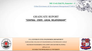 Urban Governance & Development Management(3714811)
P. G. CENTER IN CIVIL ENGINEERING DEPARTMENT
SARVAJANIK COLLEGE OF ENGINEERING & TECHNOLOGY, SURAT
MASTER OF ENGINEERING CIVIL (TOWN AND COUNTRY PLANNING)
Affiliated with
GUJARAT TECHNOLOGICAL UNIVERSITY
ME Civil (T&CP), Semester – I
GRADUATE REPORT
“CENTRAL - STATE - LOCAL RELATIONSHIP”
 