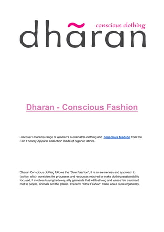 Dharan - Conscious Fashion
Discover Dharan's range of women's sustainable clothing and conscious fashion from the
Eco Friendly Apparel Collection made of organic fabrics.
Dharan Conscious clothing follows the “Slow Fashion”, it is an awareness and approach to
fashion which considers the processes and resources required to make clothing sustainability
focused. It involves buying better-quality garments that will last long and values fair treatment
met to people, animals and the planet. The term “Slow Fashion” came about quite organically.
 