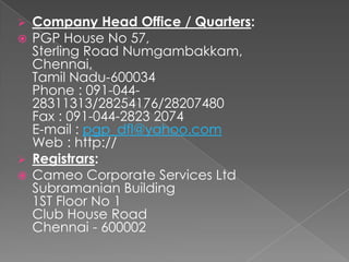  Company Head Office / Quarters:
 PGP House No 57,
Sterling Road Numgambakkam,
Chennai,
Tamil Nadu-600034
Phone : 091-044-
28311313/28254176/28207480
Fax : 091-044-2823 2074
E-mail : pgp_dfl@yahoo.com
Web : http://
 Registrars:
 Cameo Corporate Services Ltd
Subramanian Building
1ST Floor No 1
Club House Road
Chennai - 600002
 