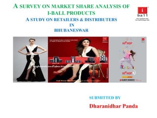 A SURVEY ON MARKET SHARE ANALYSIS OF
I-BALL PRODUCTS
A STUDY ON RETAILERS & DISTRIBUTERS
IN
BHUBANESWAR
SUBMITTED BY
Dharanidhar Panda
 