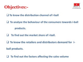 Objectives:-
 To know the distribution channel of I-ball
 To analyse the behaviour of the consumers towards i-ball
products.
 To find out the market share of i-ball.
 To know the retailers and distributors demand for i-
ball products.
 To find out the factors affecting the sales volume
 