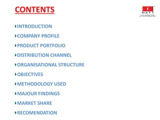 CONTENTS
INTRODUCTION
COMPANY PROFILE
PRODUCT PORTFOLIO
DISTRIBUTION CHANNEL
ORGANISATIONAL STRUCTURE
OBJECTIVES
METHODOLOGY USED
MAJOUR FINDINGS
MARKET SHARE
RECOMENDATION
 