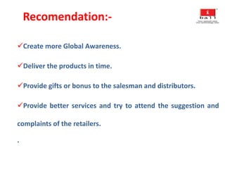 Recomendation:-
Create more Global Awareness.
Deliver the products in time.
Provide gifts or bonus to the salesman and distributors.
Provide better services and try to attend the suggestion and
complaints of the retailers.
.
 