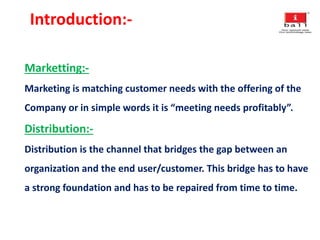 Introduction:-
Marketting:-
Marketing is matching customer needs with the offering of the
Company or in simple words it is “meeting needs profitably”.
Distribution:-
Distribution is the channel that bridges the gap between an
organization and the end user/customer. This bridge has to have
a strong foundation and has to be repaired from time to time.
 