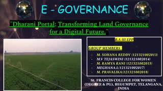 E - GOVERNANCE
"Dharani Portal: Transforming Land Governance
for a Digital Future."
B.A III EPP
GROUP MEMBERS_
- M. SOHANA REDDY (121321002013)
- M.V TEJASWINI (121321002014)
- M. RAMYA RANI (121321002015)
- MEGHANA.L(121321002017)
- M. PRAVALIKA(121321002018)
St. FRANCIS COLLEGE FOR WOMEN
(DEGREE & PG), BEGUMPET, TELANGANA,
INDIA
 