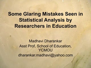 Some Glaring Mistakes Seen in 
Statistical Analysis by 
Researchers in Education 
Madhavi Dharankar 
Asst Prof, School of Education, 
YCMOU 
dharankar.madhavi@yahoo.com 
 