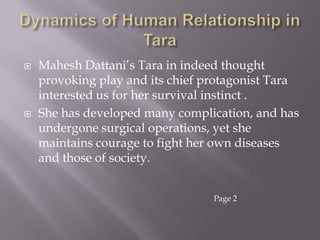Dynamics of Human Relationship in Tara Mahesh Dattani’s Tara in indeed thought provoking play and its chief protagonist Tara interested us for her survival instinct . She has developed many complication, and has undergone surgical operations, yet she maintains courage to fight her own diseases and those of society. Page 2