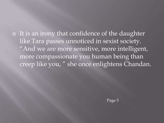 It is an irony that confidence of the daughter like Tara passes unnoticed in sexist society. “And we are more sensitive, more intelligent, more compassionate you human being than creep like you, ” she once enlightens Chandan.Page 5