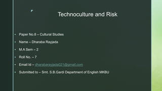 z
Technoculture and Risk
 Paper No.8 – Cultural Studies
 Name – Dharaba Rayjada
 M.A Sem – 2
 Roll No. – 7
 Email Id – dharabarayjada021@gmail.com
 Submitted to – Smt. S.B.Gardi Department of English MKBU
 