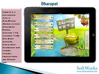 Dharapat is a educational tools in iPad/iPhone Android devices for learning Bangla numbers 1-10, counting 1-100, Odd-Even numbers, Summation-Subtraction with colorful pictures, pronunciation and English cue. 
