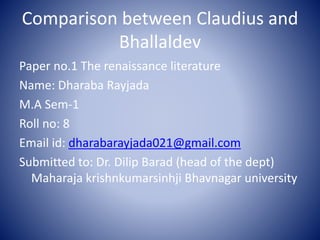 Comparison between Claudius and
Bhallaldev
Paper no.1 The renaissance literature
Name: Dharaba Rayjada
M.A Sem-1
Roll no: 8
Email id: dharabarayjada021@gmail.com
Submitted to: Dr. Dilip Barad (head of the dept)
Maharaja krishnkumarsinhji Bhavnagar university
 