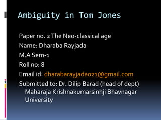 Ambiguity in Tom Jones
Paper no. 2The Neo-classical age
Name: Dharaba Rayjada
M.A Sem-1
Roll no: 8
Email id: dharabarayjada021@gmail.com
Submitted to: Dr. Dilip Barad (head of dept)
Maharaja Krishnakumarsinhji Bhavnagar
University
 