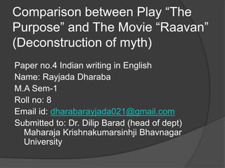 Comparison between Play “The
Purpose” and The Movie “Raavan”
(Deconstruction of myth)
Paper no.4 Indian writing in English
Name: Rayjada Dharaba
M.A Sem-1
Roll no: 8
Email id: dharabarayjada021@gmail.com
Submitted to: Dr. Dilip Barad (head of dept)
Maharaja Krishnakumarsinhji Bhavnagar
University
 