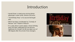 Introduction
◦ Harold Pinter is nobel prize winning British
playwright, screen writer, director and actor.
◦ “The Birthday Party” is his second full length
play.
◦ Which has been considerated as “Comedy of
Menace” and “Theatre of Absurd”.
◦ It is a play about a piano player, whoes birthday
party has been celebrated but has become
nightmare for himself. His life has taken turn of
360 degree after the arrival of two strangers.