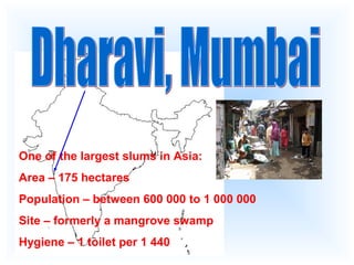 One of the largest slums in Asia:
Area – 175 hectares
Population – between 600 000 to 1 000 000
Site – formerly a mangrove swamp
Hygiene – 1 toilet per 1 440
 