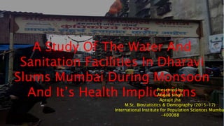 A Study Of The Water And
Sanitation Facilities In Dharavi
Slums Mumbai During Monsoon
And It’s Health ImplicationsPresented by
Angad singh
Aprajit jha
M.Sc. Biostatistics & Demography (2015-17)
International Institute for Population Sciences Mumbai
-400088
 