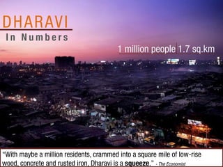 D H A R AV I
 In Numbers
                                         1 million people 1.7 sq.km




“With maybe a million residents, crammed into a square mile of low-rise
wood, concrete and rusted iron, Dharavi is a squeeze.” - The Economist
 