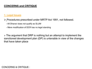 CONCERNS and CRITIQUE
1. Legal Issues
 Procedures prescribed under MRTP Act 1991, not followed.
- All Dharavi does not qualify as SLUM
- Mere modification of DCR has no legal standing
 The argument that DRP is nothing but an attempt to implement the
sanctioned development plan (DP) is untenable in view of the changes
that have taken place
CONCERNS & CRITIQUE :
 