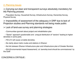 2. Planning Issues
 Carrying out clear and transparent surveys absolutely mandatory for
the Planning process
- Population Survey, Household Survey, Infrastructure Survey, Ownership Survey,
Physical Survey
 Impossibility of assessment of the adequacy in DRP due to lack of
Projection studies and Planning standards not being made public
 Lack of land-use survey and planning strategies
- Communities ignorant about project and rehabilitation plan
- “Sector” approach questionable and unequal distribution of “sectors” leading to higher
densities in some parts.
- FSI of 4 will cause unviable densities.
- No clarity about metro routes and stations in Dharavi
- No link between Dharavi Infrastructure plan and Infrastructure plan of Greater Mumbai.
- EIA (Environmental Impact Assessment) at township level should be commissioned by
the GoM
CONCERNS & CRITIQUE :
 