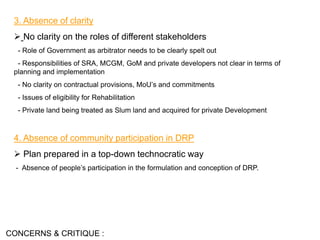 3. Absence of clarity
 No clarity on the roles of different stakeholders
- Role of Government as arbitrator needs to be clearly spelt out
- Responsibilities of SRA, MCGM, GoM and private developers not clear in terms of
planning and implementation
- No clarity on contractual provisions, MoU’s and commitments
- Issues of eligibility for Rehabilitation
- Private land being treated as Slum land and acquired for private Development
4. Absence of community participation in DRP
 Plan prepared in a top-down technocratic way
- Absence of people’s participation in the formulation and conception of DRP.
CONCERNS & CRITIQUE :
 