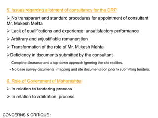 5. Issues regarding allotment of consultancy for the DRP
 No transparent and standard procedures for appointment of consultant
Mr. Mukesh Mehta
 Lack of qualifications and experience; unsatisfactory performance
 Arbitrary and unjustifiable remuneration
 Transformation of the role of Mr. Mukesh Mehta
Deficiency in documents submitted by the consultant
- Complete clearance and a top-down approach ignoring the site realities.
- No base survey documents, mapping and site documentation prior to submitting tenders.
CONCERNS & CRITIQUE :
6. Role of Government of Maharashtra
 In relation to tendering process
 In relation to arbitration process
 