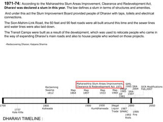 1700 1900 2000
1737
Kala Killa
Koliwada
1812
Reclaiming
Swamp
Kumbharwada
PMGP
1971
Maharashtra Slum Areas Improvement,
Clearance & Redevelopment Act
1800 1930
1987
SPARC
2004
SRA
1995
SPPL
1993
Riots
1985
Illegal
Liquor
Trade
1997
SRA
1999
Fire
2050
Feb,2007
DCR Modifications
1864
Map
1897
Map
1933
Map
1969
Map
DP
1981
1971-74: According to the Maharashtra Slum Areas Improvement, Clearance and Redevelopment Act,
Dharavi was declared a slum in this year. The law defines a slum in terms of structures and amenities.
And under this act the Slum Improvement Board provided people of Dharavi with taps, toilets and electrical
connections.
The Sion-Mahim-Link Road, the 60 feet and 90 feet roads were all built around this time and the sewer lines
and water lines were also laid down.
The Transit Camps were built as a result of the development, which was used to relocate people who came in
the way of expanding Dharavi’s main roads and also to house people who worked on those projects.
-Rediscovering Dharavi, Kalpana Sharma
DHARAVI TIMELINE :
 