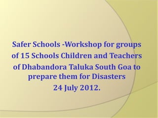 Safer Schools -Workshop for groups
of 15 Schools Children and Teachers
of Dhabandora Taluka South Goa to
prepare them for Disasters
24 July 2012.

 
