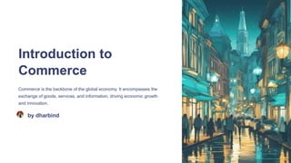 Introduction to
Commerce
Commerce is the backbone of the global economy. It encompasses the
exchange of goods, services, and information, driving economic growth
and innovation.
by dharbind
 
