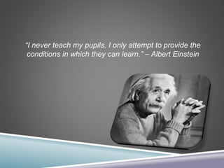 “I never teach my pupils. I only attempt to provide the
conditions in which they can learn.” – Albert Einstein
 