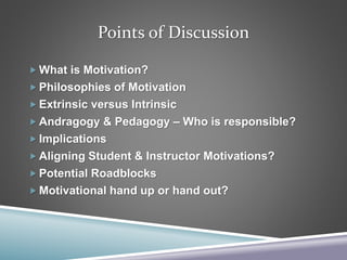 Points of Discussion
 What is Motivation?
 Philosophies of Motivation
 Extrinsic versus Intrinsic
 Andragogy & Pedagogy – Who is responsible?
 Implications
 Aligning Student & Instructor Motivations?
 Potential Roadblocks
 Motivational hand up or hand out?
 