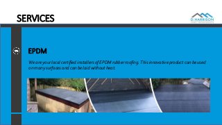 SERVICES
EPDM
We are your local certified installers of EPDM rubber roofing. This innovative product can be used
on many surfaces and can be laid without heat.
 