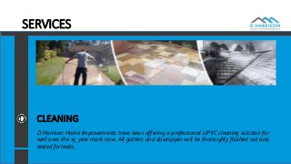 SERVICES
CLEANING
D Harrison Home Improvements have been offering a professional UPVC cleaning solution for
well over the 15 year mark now. All gutters and downpipes will be thoroughly flushed out and
tested for leaks.
 