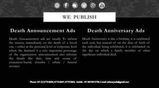 Death Announcement ads are usually To inform
the masses, immediately on the death of a loved
one – either at the personal level or corporate level
where the demised is a very important personage
of the organization. announcement also informs
the details like date, time and venue of
cremation/burial, chautha / uthala / funeral
services.
Death Anniversary is like a birthday, it is celebrated
each year, but instead of on the date of birth of
the individual being celebrated, it is celebrated on
the day on which a family member or other
significant individual died.
Death Announcement Ads Death Anniversary Ads
WE PUBLISH
 