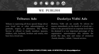 Tributes is expressing all those special things about
your loved one or other acknowledgment of
gratitude, respect, or admiration. The Tribute
Service is offered to family members (parents,
children, wife, husband, brothers and sisters) who
have lost a loved one.
Daskriya Vidhi ads are usually To inform the
masses, immediately on the death of a loved one –
either at the personal level or corporate level where
the demised is a very important personage of the
organization. announcement also informs the
details like date, time and venue of cremation
/burial, chautha / uthala / funeral services.
Tributes Ads Daskriya Vidhi Ads
WE PUBLISH
 