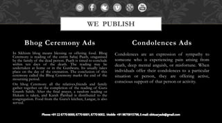 In Sikhism bhog means blessing or offering food. Bhog
Ceremony is reading of the entire Sahaj Paath, oraganised
by the family of the dead person. Paath is timed to conclude
within ten days of the death. The reading may be
undertaken at home or in the Gurdwara. Its usually takes
place on the day of the cremation. The conclusion of this
ceremony called the Bhog Ceremony marks the end of the
mourning period.
On bhog Ceremony all the relatives,friends and family
gather together on the completion of the reading of Guru
Granth Sahib. After the final prayer, a random reading or
Hukam is taken, and Karah Parshad is distributed to the
congregation. Food from the Guru’s kitchen, Langar, is also
served.
Condolences are an expression of sympathy to
someone who is experiencing pain arising from
death, deep mental anguish, or misfortune. When
individuals offer their condolences to a particular
situation or person, they are offering active,
conscious support of that person or activity.
Bhog Ceremony Ads Condolences Ads
WE PUBLISH
 