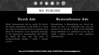 Death Announcement ads are usually To inform
the masses, immediately on the death of a loved
one either at the personal level or corporate level
where the demised is a very important personage
of the organization. announcement also informs
the details like date, time and venue of
cremation/burial, chautha / uthala / funeral
services
Remembrance is Remembering our Loved one
whom we lost, it is celebrated each year, but
instead of on the date of birth of the individual
being celebrated, it is celebrated on the day on
which a family member or other significant
individual died.
Death Ads Remembrance Ads
WE PUBLISH
 